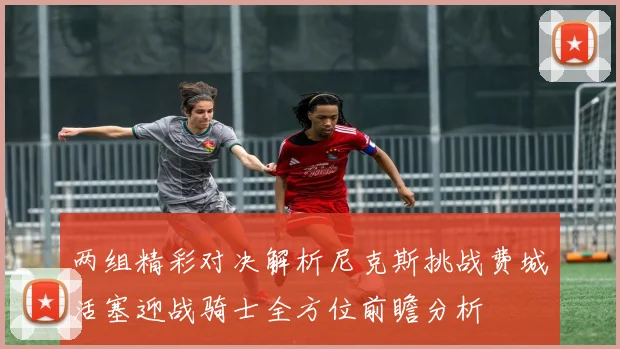 两组精彩对决解析尼克斯挑战费城活塞迎战骑士全方位前瞻分析