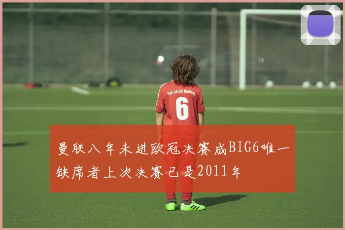曼联八年未进欧冠决赛成BIG6唯一缺席者上次决赛已是2011年