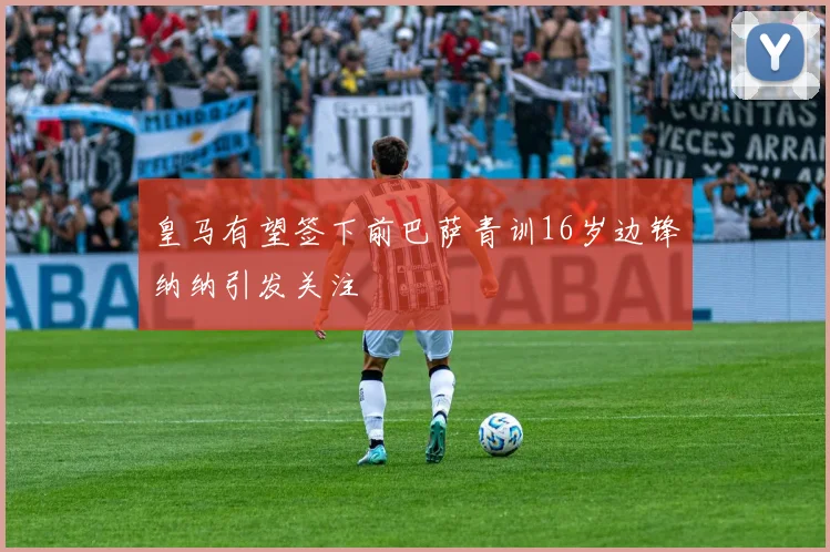 皇马有望签下前巴萨青训16岁边锋纳纳引发关注