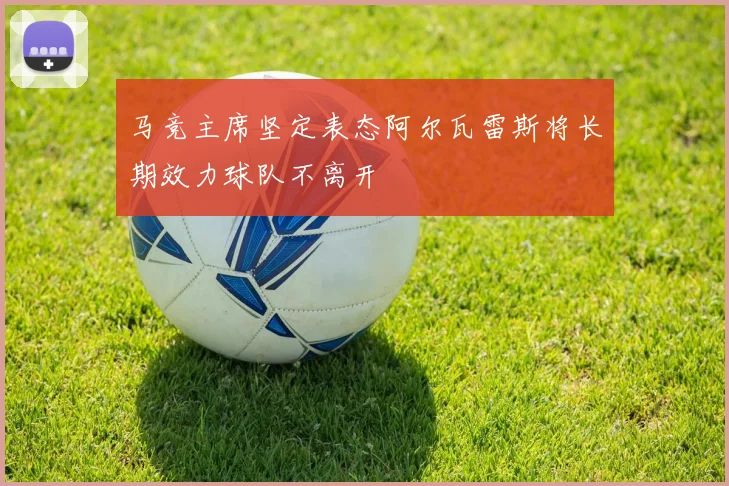 马竞主席坚定表态阿尔瓦雷斯将长期效力球队不离开