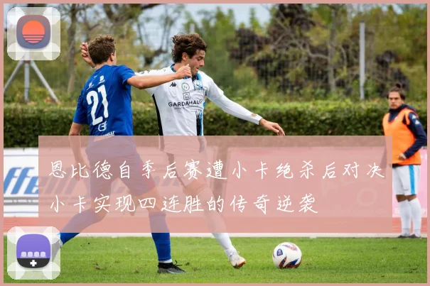 恩比德自季后赛遭小卡绝杀后对决小卡实现四连胜的传奇逆袭