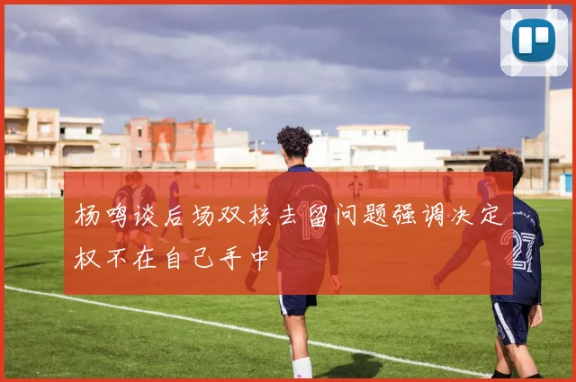杨鸣谈后场双核去留问题强调决定权不在自己手中