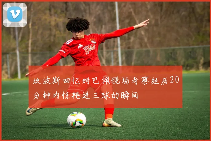 坎波斯回忆姆巴佩现场考察经历20分钟内惊艳进三球的瞬间