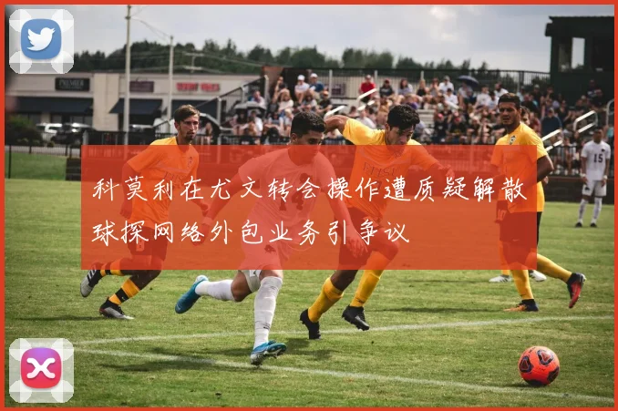 科莫利在尤文转会操作遭质疑解散球探网络外包业务引争议