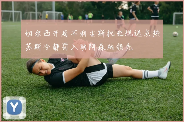 切尔西开局不利古斯托犯规送点热苏斯冷静罚入助阿森纳领先