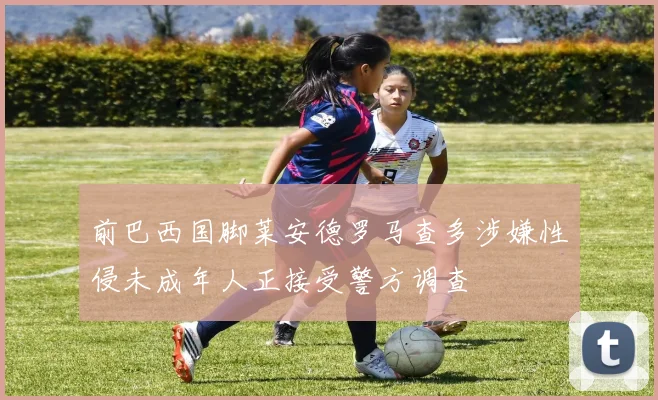 前巴西国脚莱安德罗马查多涉嫌性侵未成年人正接受警方调查