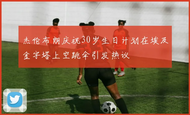 杰伦布朗庆祝30岁生日计划在埃及金字塔上空跳伞引发热议