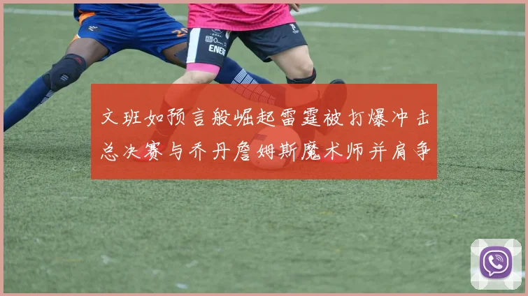 文班如预言般崛起雷霆被打爆冲击总决赛与乔丹詹姆斯魔术师并肩争首冠