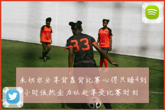米切尔分享背靠背比赛心得只睡4到5小时依然全力以赴享受比赛时刻