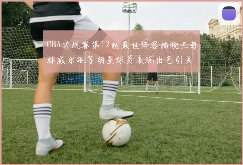 CBA常规赛第12轮最佳阵容揭晓王哲林威尔逊等明星球员表现出色引关注